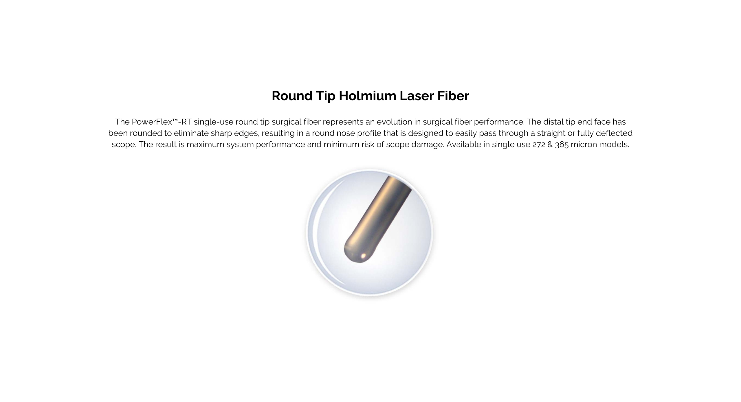 Round Tip Holmium Laser Fiber. The PowerFlex™-RT single-use round tip surgical fiber represents an evolution in surgical fiber performance. The distal tip end face has been rounded to eliminate sharp edges, resulting in a round nose profile that is designed to easily pass through a straight or fully deflected scope. The result is maximum system performance and minimum risk of scope damage.  Available in single use 272 & 365 micron models.