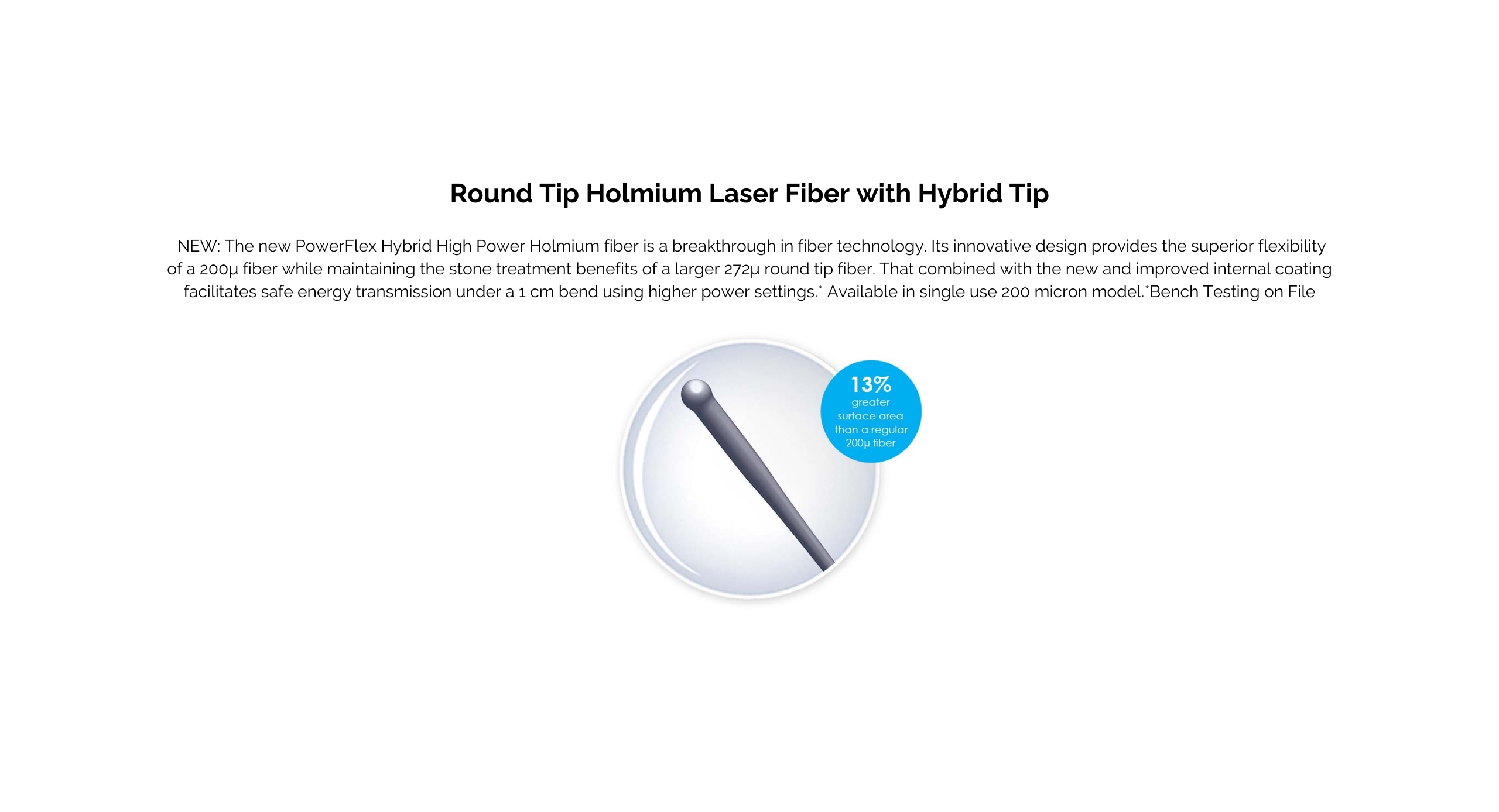 Round Tip Holmium Laser Fiber with Hybrid Tip. NEW: The new PowerFlex Hybrid High Power Holmium fiber is a breakthrough in fiber technology. Its innovative design provides the superior flexibility of a 200μ fiber while maintaining the stone treatment benefits of a larger 272μ round tip fiber. That combined with the new and improved internal coating facilitates safe energy transmission under a 1 cm bend using higher power settings.*  Available in single use 200 micron model. *Bench Testing on File